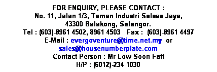 Text Box: FOR ENQUIRY, PLEASE CONTACT :
No. 11, Jalan 1/3, Taman Industri Selesa Jaya,
43300 Balakong, Selangor.
Tel : (603)-8961 4502, 8961 4503&nbsp;&nbsp; Fax :&nbsp; (603)-8961 4497
E-Mail : evergoventure@time.net.my&nbsp; or sales@housenumberplate.com
Contact Person : Mr Low Soon Fatt
H/P : (6012)-234 1030
&nbsp;
