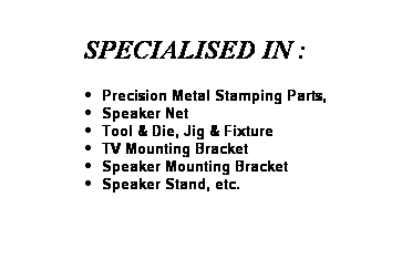 Text Box: &nbsp;&nbsp;&nbsp; SPECIALISED IN :
Precision Metal Stamping Parts,
Speaker Net 
Tool & Die, Jig & Fixture
TV Mounting Bracket
Speaker Mounting Bracket
Speaker Stand, etc.
&nbsp;
