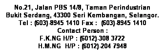 Text Box: No.21, Jalan PBS 14/8, Taman Perindustrian Bukit Serdang, 43300 Seri Kembangan, Selangor.
Tel : (603)-8945 1410&nbsp;Fax :&nbsp; (603)-8945 1410
Contact Person : 
F.K.NG&nbsp;H/P : (6012)-308 3722
H.M.NG&nbsp; H/P : (6012)-204 7948
&nbsp;
&nbsp;
&nbsp;
&nbsp;
&nbsp;
&nbsp;
&nbsp;
&nbsp;
&nbsp;
