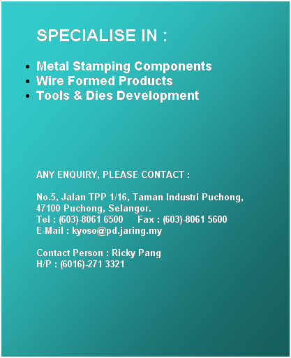 Text Box: SPECIALISE IN :
Metal Stamping Components 
Wire Formed Products 
Tools & Dies Development
 
 
ANY ENQUIRY, PLEASE CONTACT :

No.5, Jalan TPP 1/16, Taman Industri Puchong, 
47100 Puchong, Selangor. 
Tel : (603)-8061 6500     Fax : (603)-8061 5600     
E-Mail : kyoso@pd.jaring.my

Contact Person : Ricky Pang    
H/P : (6016)-271 3321
 
 
 
