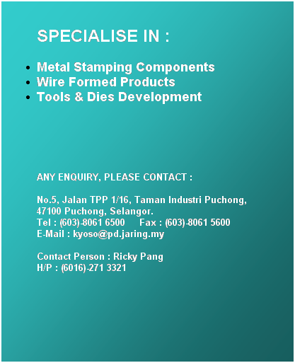Text Box: SPECIALISE IN :
Metal Stamping Components 
Wire Formed Products 
Tools & Dies Development
&nbsp;
&nbsp;
ANY ENQUIRY, PLEASE CONTACT :

No.5, Jalan TPP 1/16, Taman Industri Puchong, 
47100 Puchong, Selangor. 
Tel : (603)-8061 6500&nbsp;&nbsp;&nbsp;&nbsp; Fax : (603)-8061 5600&nbsp;&nbsp;&nbsp;&nbsp; 
E-Mail : kyoso@pd.jaring.my

Contact Person : Ricky Pang&nbsp;&nbsp;&nbsp; 
H/P : (6016)-271 3321
&nbsp;
&nbsp;
&nbsp;
